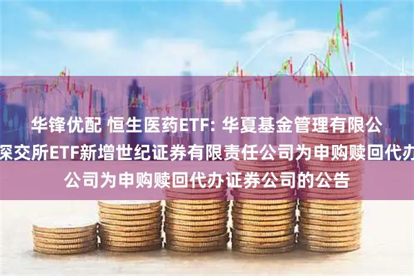 华锋优配 恒生医药ETF: 华夏基金管理有限公司关于旗下部分深交所ETF新增世纪证券有限责任公司为申购赎回代办证券公司的公告
