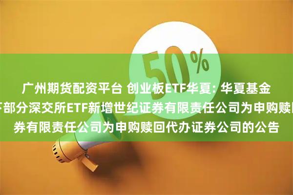 广州期货配资平台 创业板ETF华夏: 华夏基金管理有限公司关于旗下部分深交所ETF新增世纪证券有限责任公司为申购赎回代办证券公司的公告