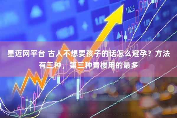 星迈网平台 古人不想要孩子的话怎么避孕？方法有三种，第三种青楼用的最多