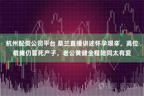 杭州配资公司平台 桑兰直播讲述怀孕艰辛，高位截瘫仍冒死产子，老公黄健全程陪同太有爱