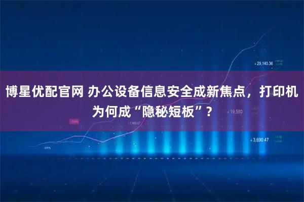 博星优配官网 办公设备信息安全成新焦点，打印机为何成“隐秘短板”？