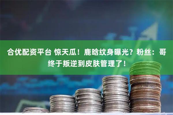 合优配资平台 惊天瓜！鹿晗纹身曝光？粉丝：哥终于叛逆到皮肤管理了！