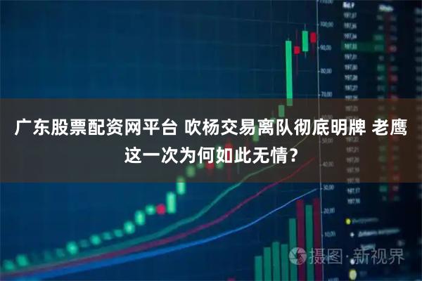 广东股票配资网平台 吹杨交易离队彻底明牌 老鹰这一次为何如此无情？