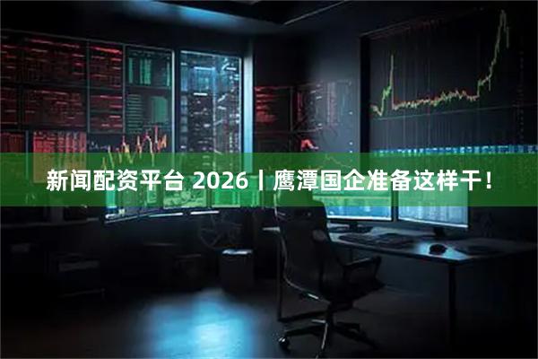 新闻配资平台 2026丨鹰潭国企准备这样干！