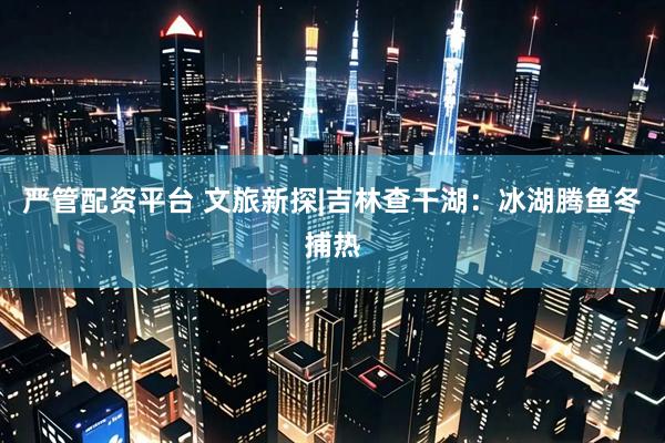 严管配资平台 文旅新探|吉林查干湖：冰湖腾鱼冬捕热