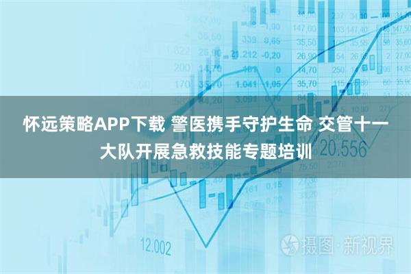 怀远策略APP下载 警医携手守护生命 交管十一大队开展急救技能专题培训