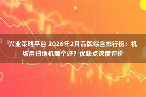 兴业策略平台 2026年2月品牌综合排行榜：机场用扫地机哪个好？优缺点深度评价