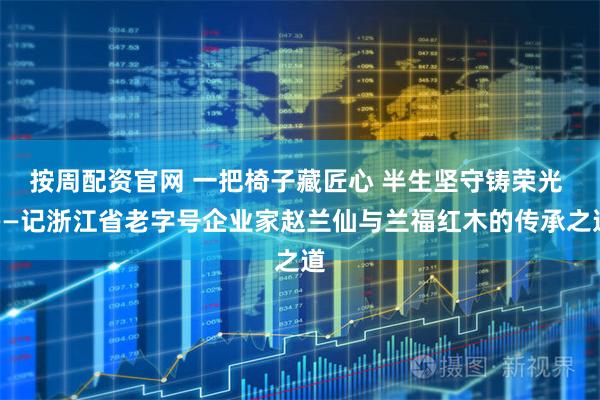 按周配资官网 一把椅子藏匠心 半生坚守铸荣光 ——记浙江省老字号企业家赵兰仙与兰福红木的传承之道