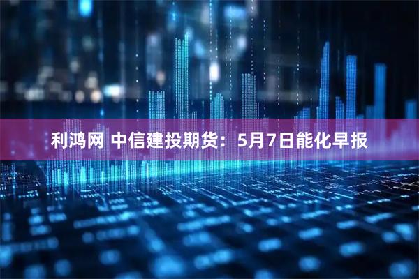 利鸿网 中信建投期货：5月7日能化早报