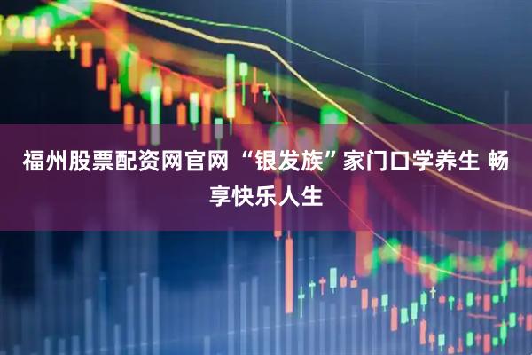 福州股票配资网官网 “银发族”家门口学养生 畅享快乐人生