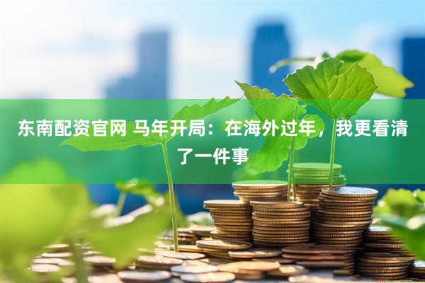 东南配资官网 马年开局：在海外过年，我更看清了一件事
