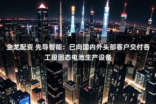 金龙配资 先导智能：已向国内外头部客户交付各工段固态电池生产设备